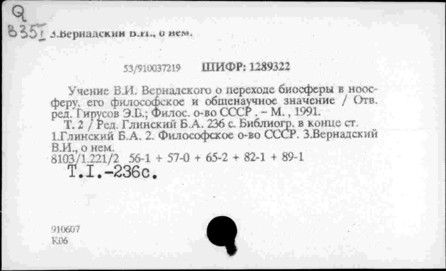 ﻿Л .Вернадский о.м.. о нем.
53/910037219 ШИФР: 1289322
Учение В.И. Вернадского о переходе биосферы в ноосферу. его философское и общенаучное значение / Отв. ред. Гирусов Э.Б.; Фил ос. о-во СССР . - М., 1991.
Т. 2 / Ред. Глинский Б А. 236 с. Библиогр. в конце ст.
1.ГЛИНСКИЙ Б А. 2. Философское о-во СССР. З.Вернадский В.И., о нем.
8103/1.221/2 56-1 + 57-0 + 65-2 + 82-1 + 89-1
Т.1.-236С.
910607 К06